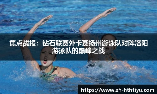 焦点战报：钻石联赛外卡赛扬州游泳队对阵洛阳游泳队的巅峰之战